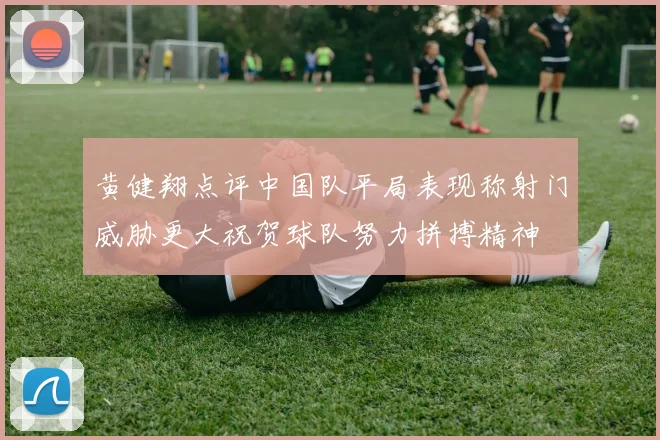 黄健翔点评中国队平局表现称射门威胁更大祝贺球队努力拼搏精神