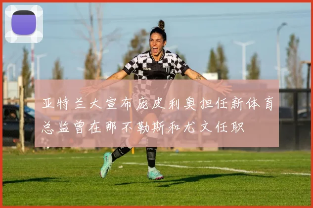 亚特兰大宣布庞皮利奥担任新体育总监曾在那不勒斯和尤文任职