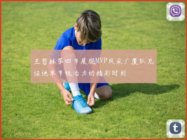王哲林第四节展现MVP风采广厦队见证他单节统治力的精彩时刻