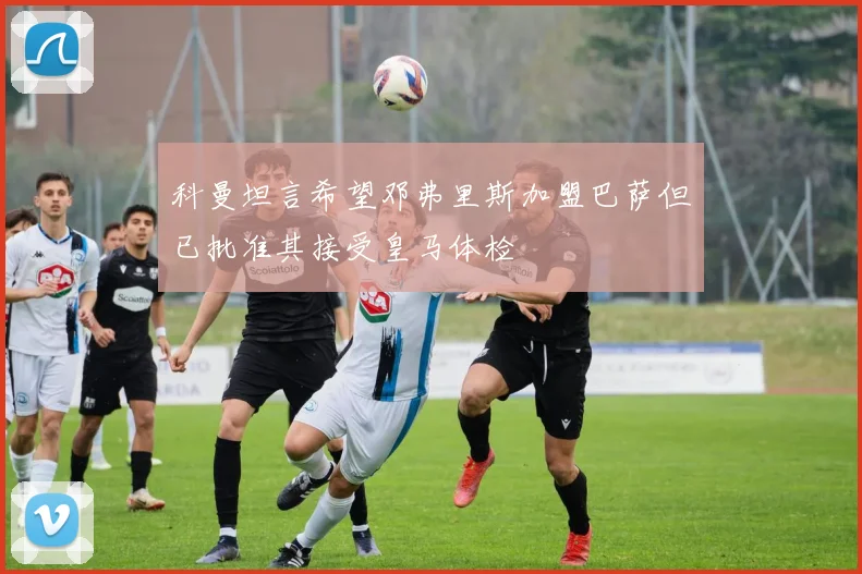科曼坦言希望邓弗里斯加盟巴萨但已批准其接受皇马体检