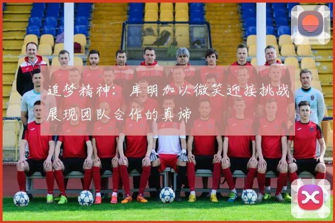 追梦精神：库明加以微笑迎接挑战展现团队合作的真谛