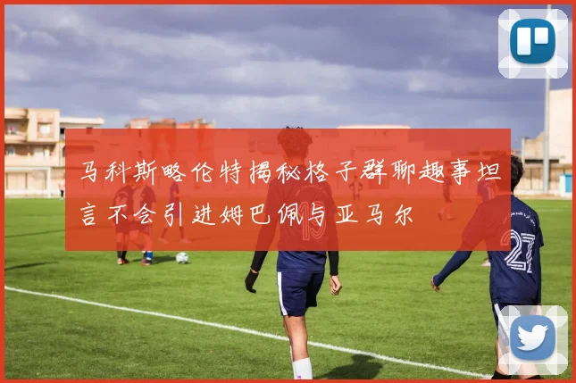 马科斯略伦特揭秘格子群聊趣事坦言不会引进姆巴佩与亚马尔