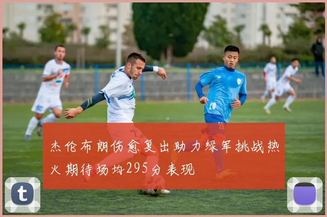 杰伦布朗伤愈复出助力绿军挑战热火期待场均295分表现