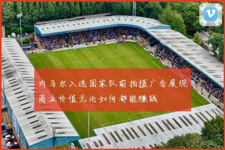 内马尔入选国家队前拍摄广告展现商业价值无论如何都能赚钱