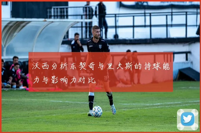 沃西分析东契奇与里夫斯的持球能力与影响力对比