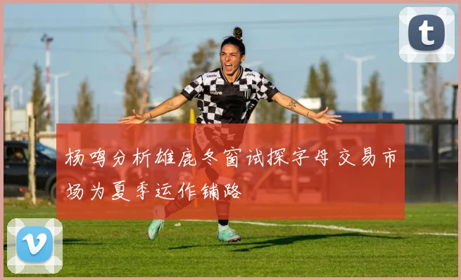 杨鸣分析雄鹿冬窗试探字母交易市场为夏季运作铺路