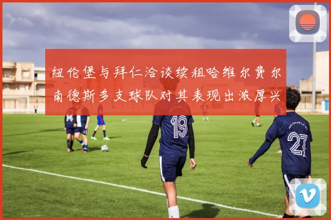 纽伦堡与拜仁洽谈续租哈维尔费尔南德斯多支球队对其表现出浓厚兴趣