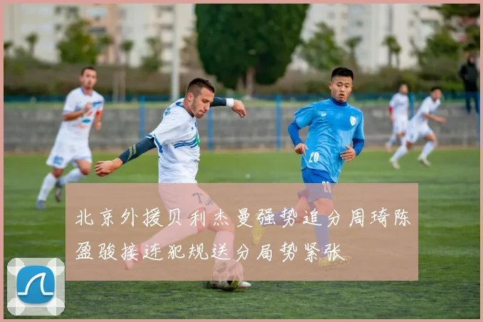 北京外援贝利杰曼强势追分周琦陈盈骏接连犯规送分局势紧张