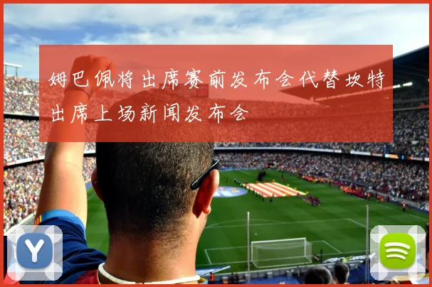 姆巴佩将出席赛前发布会代替坎特出席上场新闻发布会