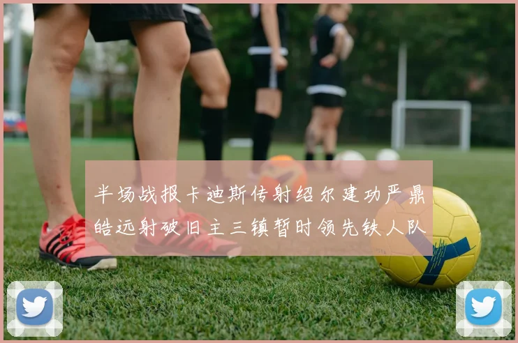 半场战报卡迪斯传射绍尔建功严鼎皓远射破旧主三镇暂时领先铁人队
