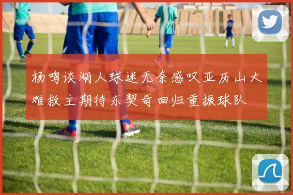 杨鸣谈湖人球迷无奈感叹亚历山大难救主期待东契奇回归重振球队