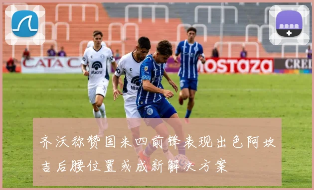 齐沃称赞国米四前锋表现出色阿坎吉后腰位置或成新解决方案