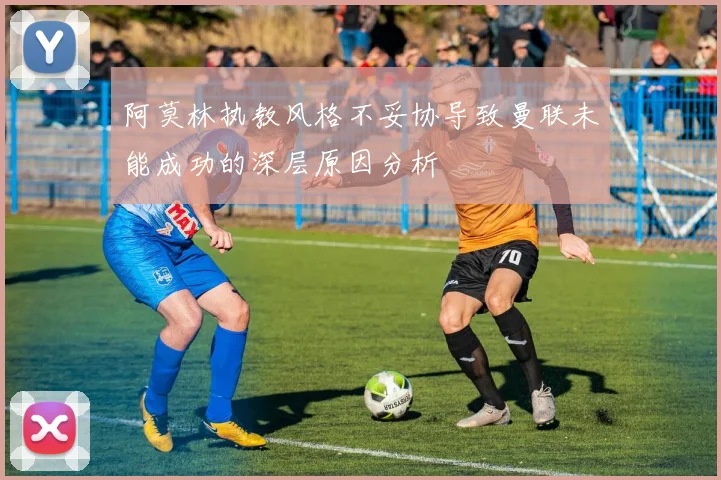 阿莫林执教风格不妥协导致曼联未能成功的深层原因分析