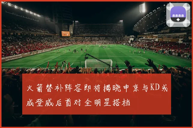 火箭替补阵容即将揭晓申京与KD或成登威后首对全明星搭档