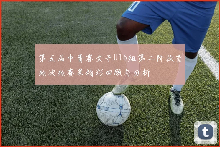 第五届中青赛女子U16组第二阶段首轮次轮赛果精彩回顾与分析
